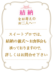 結納をお考えの二人へ... スイートプロでは結納の儀式～お食事会も承っておりますので、詳しくはお問合せ下さい。